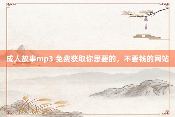 成人故事mp3 免费获取你思要的，不要钱的网站