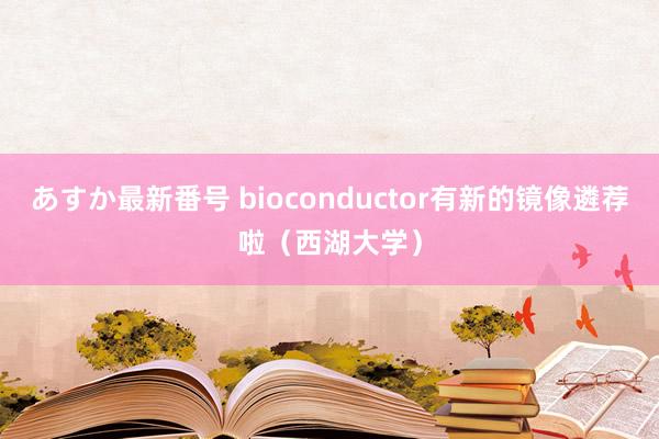 あすか最新番号 bioconductor有新的镜像遴荐啦（西湖大学）