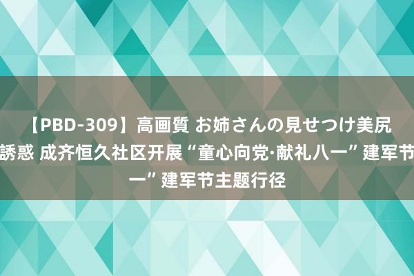 【PBD-309】高画質 お姉さんの見せつけ美尻＆美脚の誘惑 成齐恒久社区开展“童心向党·献礼八一”建军节主题行径