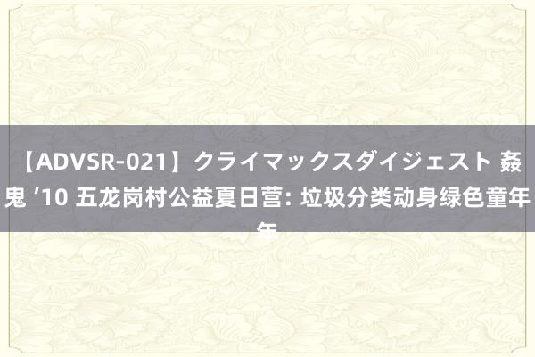 【ADVSR-021】クライマックスダイジェスト 姦鬼 ’10 五龙岗村公益夏日营: 垃圾分类动身绿色童年