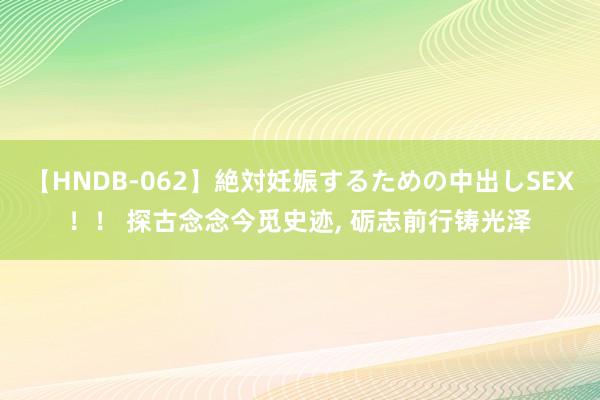 【HNDB-062】絶対妊娠するための中出しSEX！！ 探古念念今觅史迹, 砺志前行铸光泽