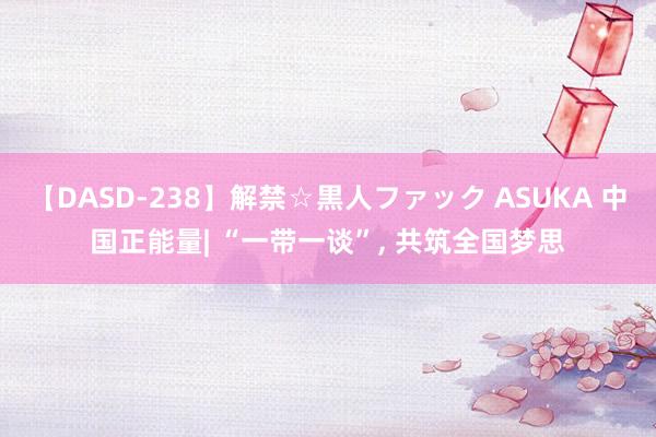 【DASD-238】解禁☆黒人ファック ASUKA 中国正能量| “一带一谈”, 共筑全国梦思