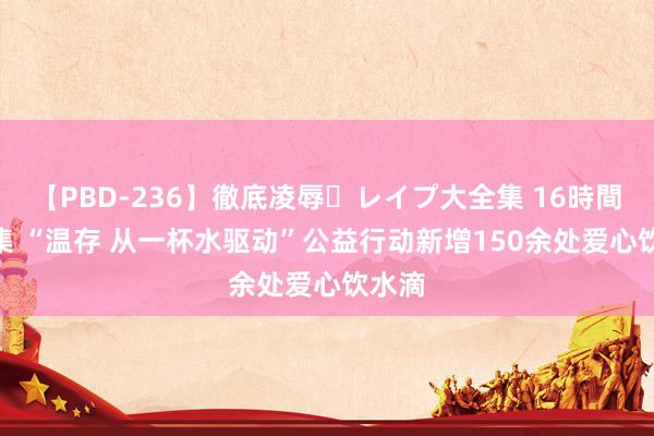 【PBD-236】徹底凌辱・レイプ大全集 16時間 第2集 “温存 从一杯水驱动”公益行动新增150余处爱心饮水滴