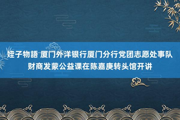 姪子物語 厦门外洋银行厦门分行党团志愿处事队财商发蒙公益课在陈嘉庚转头馆开讲