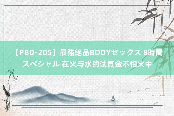 【PBD-205】最強絶品BODYセックス 8時間スペシャル 在火与水的试真金不怕火中