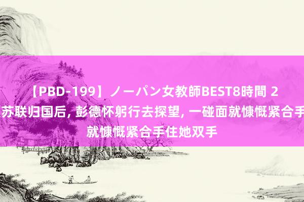 【PBD-199】ノーパン女教師BEST8時間 2 贺子珍从苏联归国后, 彭德怀躬行去探望, 一碰面就慷慨紧合手住她双手