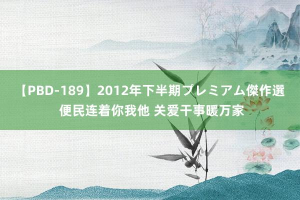 【PBD-189】2012年下半期プレミアム傑作選 便民连着你我他 关爱干事暖万家