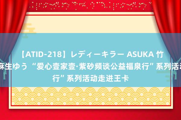 【ATID-218】レディーキラー ASUKA 竹内紗里奈 麻生ゆう “爱心壹家壹·紫砂频谈公益福泉行”系列活动走进王卡