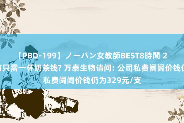 【PBD-199】ノーパン女教師BEST8時間 2 国产HPV疫苗只需一杯奶茶钱? 万泰生物请问: 公司私费阛阓价钱仍为329元/支