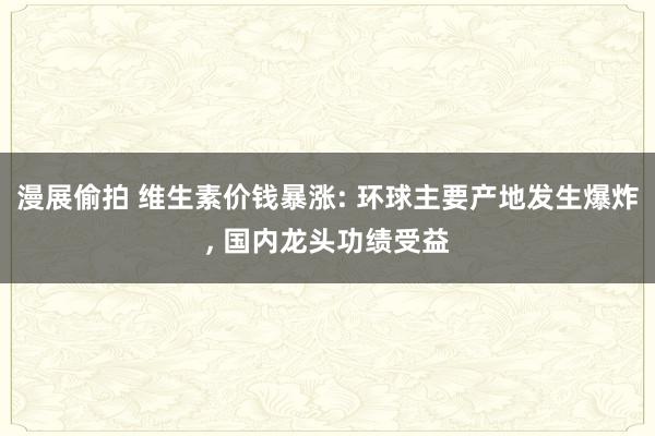 漫展偷拍 维生素价钱暴涨: 环球主要产地发生爆炸, 国内龙头功绩受益