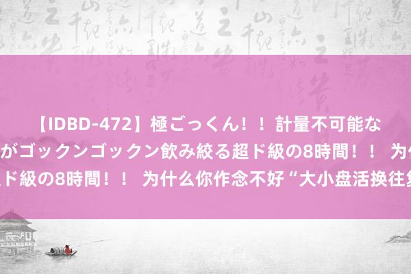 【IDBD-472】極ごっくん！！計量不可能な爆量ザーメンをS級女優がゴックンゴックン飲み絞る超ド級の8時間！！ 为什么你作念不好“大小盘活换往复”?