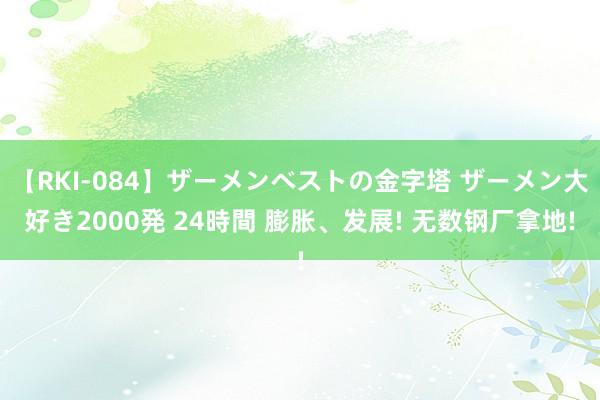 【RKI-084】ザーメンベストの金字塔 ザーメン大好き2000発 24時間 膨胀、发展! 无数钢厂拿地!