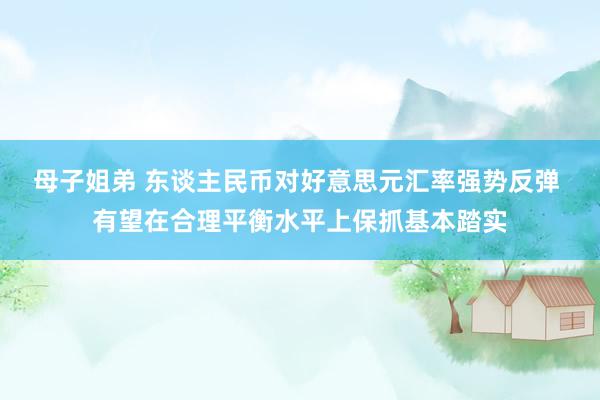 母子姐弟 东谈主民币对好意思元汇率强势反弹 有望在合理平衡水平上保抓基本踏实