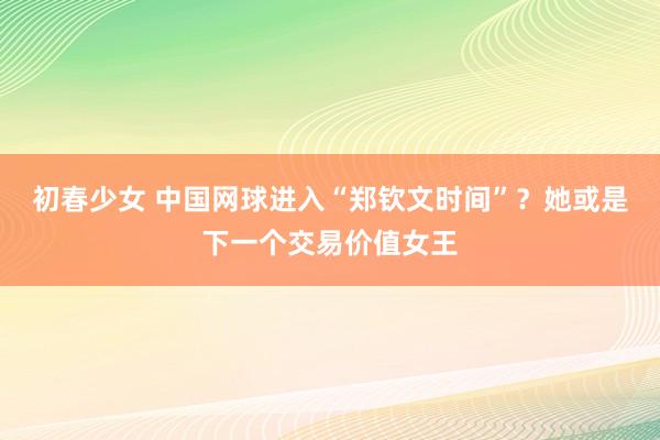 初春少女 中国网球进入“郑钦文时间”？她或是下一个交易价值女王