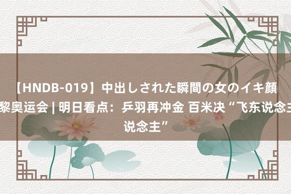 【HNDB-019】中出しされた瞬間の女のイキ顔 巴黎奥运会 | 明日看点：乒羽再冲金 百米决“飞东说念主”