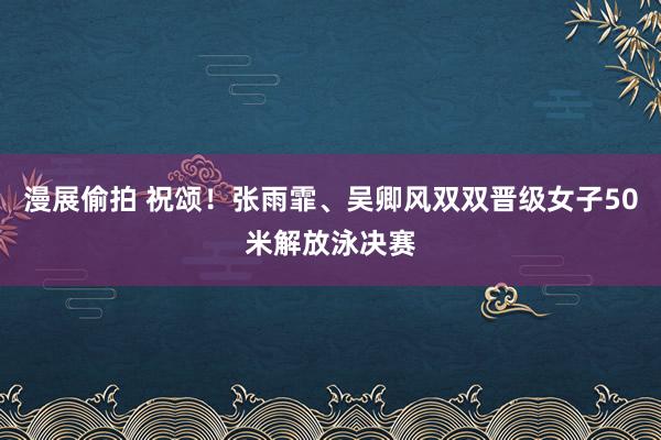 漫展偷拍 祝颂！张雨霏、吴卿风双双晋级女子50米解放泳决赛