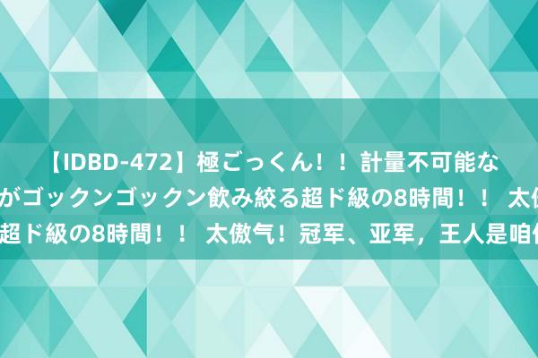 【IDBD-472】極ごっくん！！計量不可能な爆量ザーメンをS級女優がゴックンゴックン飲み絞る超ド級の8時間！！ 太傲气！冠军、亚军，王人是咱们！