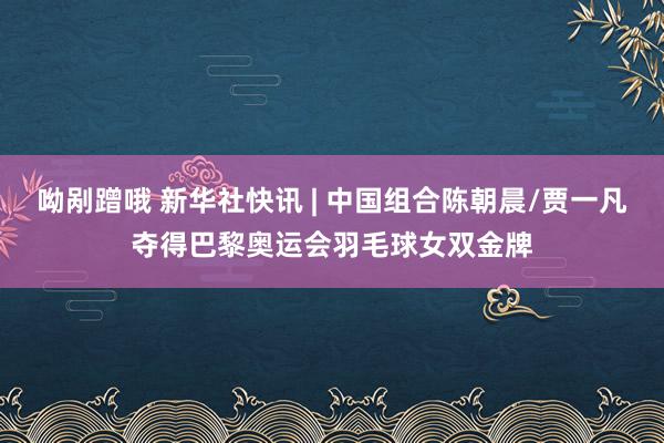 呦剐蹭哦 新华社快讯 | 中国组合陈朝晨/贾一凡夺得巴黎奥运会羽毛球女双金牌