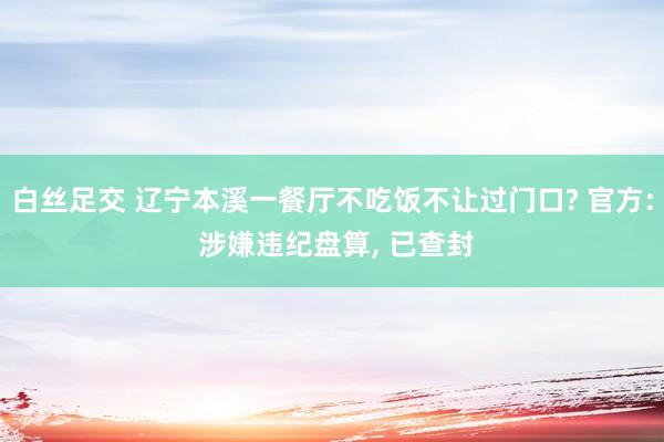 白丝足交 辽宁本溪一餐厅不吃饭不让过门口? 官方: 涉嫌违纪盘算, 已查封