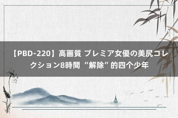 【PBD-220】高画質 プレミア女優の美尻コレクション8時間 “解除”的四个少年