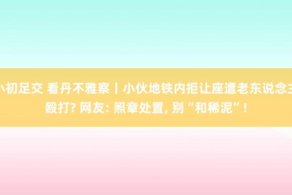 小初足交 看丹不雅察丨小伙地铁内拒让座遭老东说念主殴打? 网友: 照章处置, 别“和稀泥”!