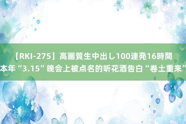 【RKI-275】高画質生中出し100連発16時間 本年“3.15”晚会上被点名的听花酒告白“卷土重来”