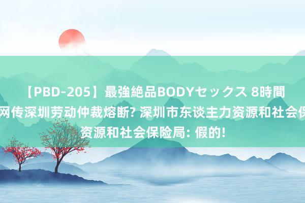 【PBD-205】最強絶品BODYセックス 8時間スペシャル 网传深圳劳动仲裁熔断? 深圳市东谈主力资源和社会保险局: 假的!