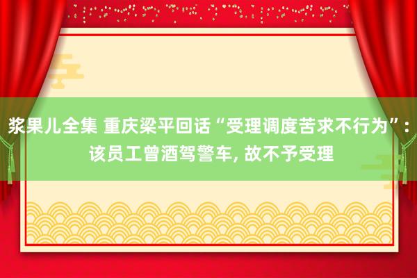 浆果儿全集 重庆梁平回话“受理调度苦求不行为”: 该员工曾酒驾警车, 故不予受理