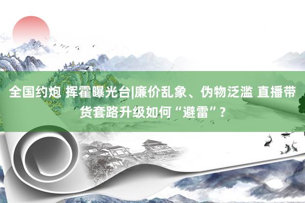 全国约炮 挥霍曝光台|廉价乱象、伪物泛滥 直播带货套路升级如何“避雷”?