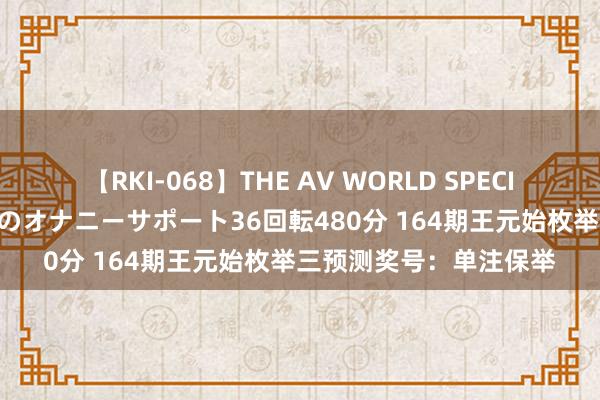 【RKI-068】THE AV WORLD SPECIAL あなただけに 最高のオナニーサポート36回転480分 164期王元始枚举三预测奖号：单注保举