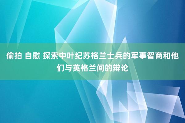 偷拍 自慰 探索中叶纪苏格兰士兵的军事智商和他们与英格兰间的辩论