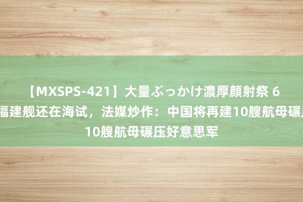 【MXSPS-421】大量ぶっかけ濃厚顔射祭 60人5時間 福建舰还在海试，法媒炒作：中国将再建10艘航母碾压好意思军