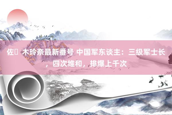 佐々木玲奈最新番号 中国军东谈主：三级军士长，四次维和，排爆上千次