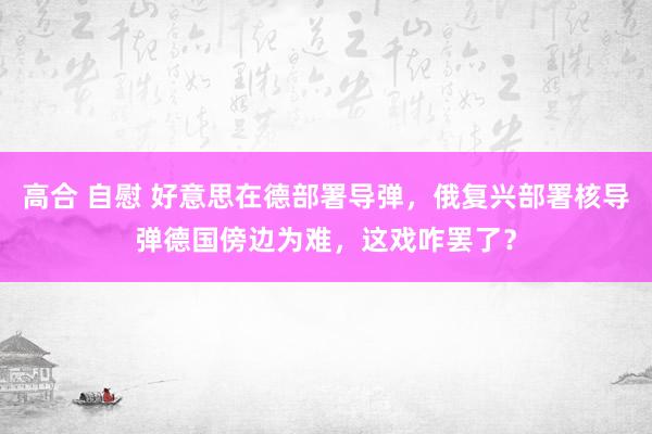 高合 自慰 好意思在德部署导弹，俄复兴部署核导弹德国傍边为难，这戏咋罢了？