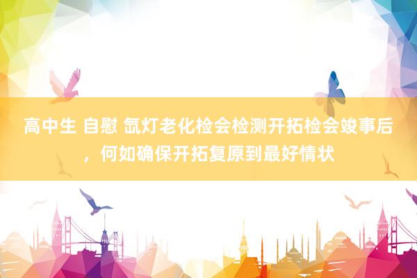 高中生 自慰 氙灯老化检会检测开拓检会竣事后，何如确保开拓复原到最好情状