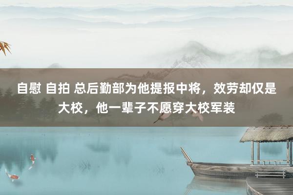 自慰 自拍 总后勤部为他提报中将，效劳却仅是大校，他一辈子不愿穿大校军装