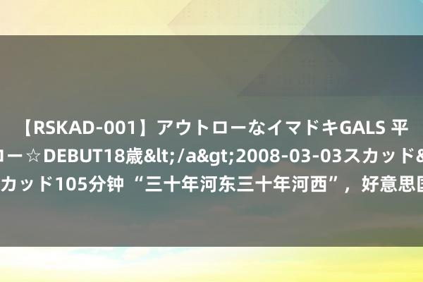 【RSKAD-001】アウトローなイマドキGALS 平成生まれ アウトロー☆DEBUT18歳</a>2008-03-03スカッド&$スカッド105分钟 “三十年河东三十年河西”，好意思国曾对中国选择的打压，如今全奉还