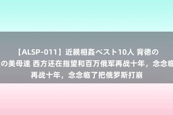 【ALSP-011】近親相姦ベスト10人 背徳の愛に溺れた10人の美母達 西方还在指望和百万俄军再战十年，念念临了把俄罗斯打崩