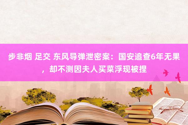 步非烟 足交 东风导弹泄密案：国安追查6年无果，却不测因夫人买菜浮现被捏