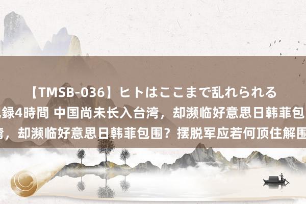 【TMSB-036】ヒトはここまで乱れられる 理性崩壊と豪快絶頂の記録4時間 中国尚未长入台湾，却濒临好意思日韩菲包围？摆脱军应若何顶住解围？