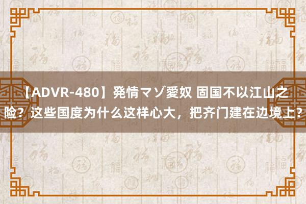 【ADVR-480】発情マゾ愛奴 固国不以江山之险？这些国度为什么这样心大，把齐门建在边境上？