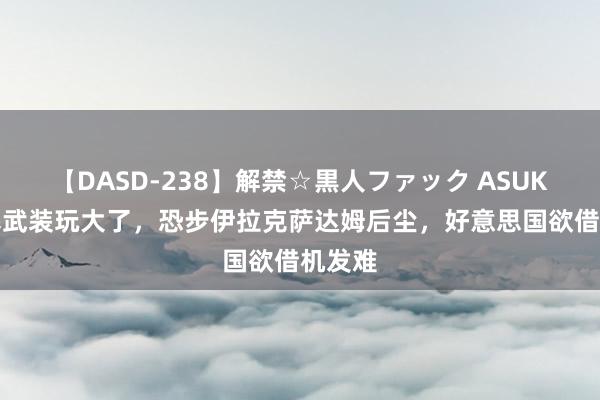 【DASD-238】解禁☆黒人ファック ASUKA 胡塞武装玩大了，恐步伊拉克萨达姆后尘，好意思国欲借机发难