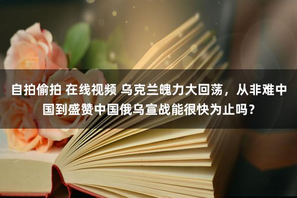 自拍偷拍 在线视频 乌克兰魄力大回荡，从非难中国到盛赞中国俄乌宣战能很快为止吗？