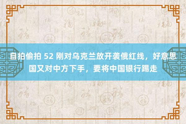 自拍偷拍 52 刚对乌克兰放开袭俄红线，好意思国又对中方下手，要将中国银行踢走