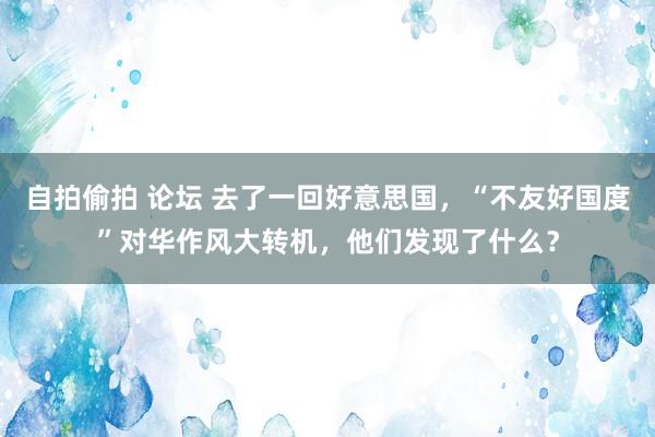 自拍偷拍 论坛 去了一回好意思国，“不友好国度”对华作风大转机，他们发现了什么？