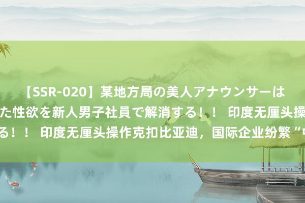 【SSR-020】某地方局の美人アナウンサーは忙し過ぎて溜まりまくった性欲を新人男子社員で解消する！！ 印度无厘头操作克扣比亚迪，国际企业纷繁“中枪”