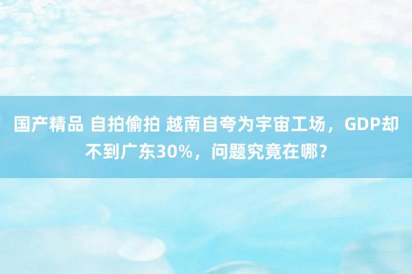 国产精品 自拍偷拍 越南自夸为宇宙工场，GDP却不到广东30%，问题究竟在哪？