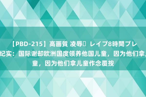 【PBD-215】高画質 凌辱・レイプ8時間プレミアムBEST 纪实：国际谢却欧洲国度领养他国儿童，因为他们拿儿童作念覆按