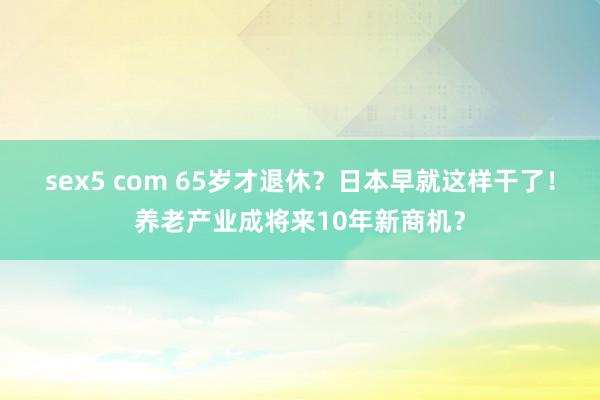 sex5 com 65岁才退休？日本早就这样干了！养老产业成将来10年新商机？