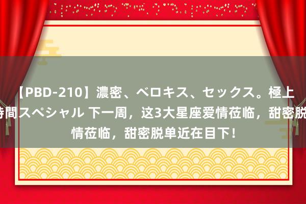 【PBD-210】濃密、ベロキス、セックス。極上接吻性交 8時間スペシャル 下一周，这3大星座爱情莅临，甜密脱单近在目下！